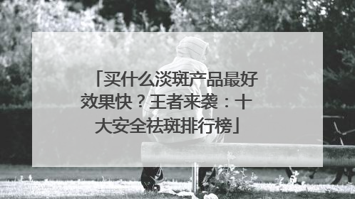 买什么淡斑产品最好效果快？王者来袭：十大安全祛斑排行榜