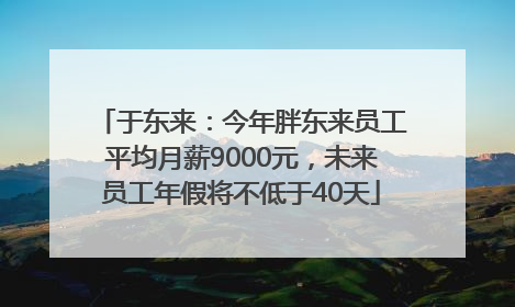 于东来：今年胖东来员工平均月薪9000元，未来员工年假将不低于40天