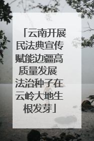 云南开展民法典宣传赋能边疆高质量发展 法治种子在云岭大地生根发芽