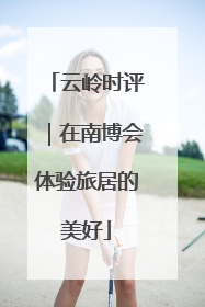 云岭时评｜在南博会体验旅居的美好