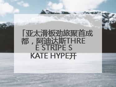 亚太滑板劲旅聚首成都，阿迪达斯THREE STRIPE SKATE HYPE开启竞技潮流双重狂欢
