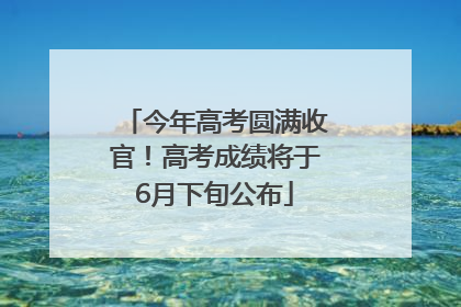 今年高考圆满收官！高考成绩将于6月下旬公布