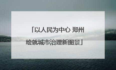 以人民为中心 郑州绘就城市治理新图景