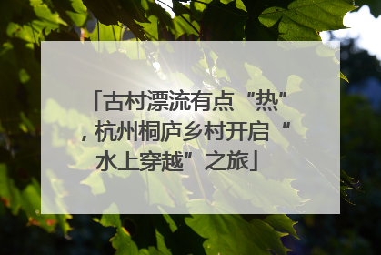 古村漂流有点“热”，杭州桐庐乡村开启“水上穿越”之旅