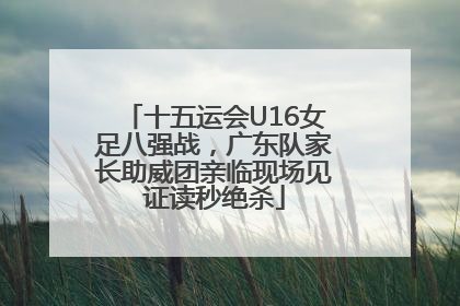 十五运会U16女足八强战，广东队家长助威团亲临现场见证读秒绝杀
