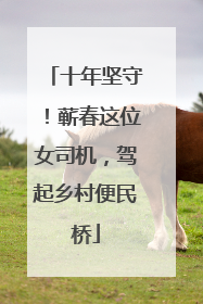 十年坚守！蕲春这位女司机，驾起乡村便民桥