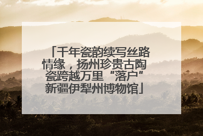 千年瓷韵续写丝路情缘，扬州珍贵古陶瓷跨越万里“落户”新疆伊犁州博物馆