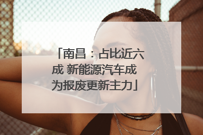 南昌：占比近六成 新能源汽车成为报废更新主力
