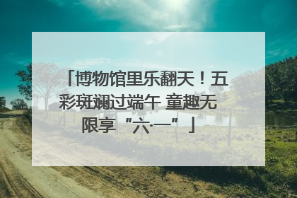 博物馆里乐翻天！五彩斑斓过端午 童趣无限享“六·一”