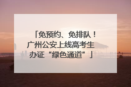 免预约、免排队！广州公安上线高考生办证“绿色通道”