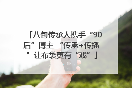 八旬传承人携手“90后”博主 “传承+传播”让布袋更有“戏”