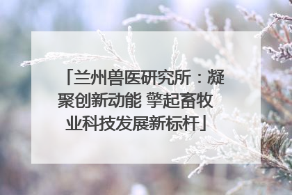 兰州兽医研究所：凝聚创新动能 擎起畜牧业科技发展新标杆