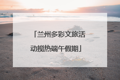 兰州多彩文旅活动搅热端午假期