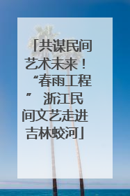 共谋民间艺术未来！“春雨工程” 浙江民间文艺走进吉林蛟河