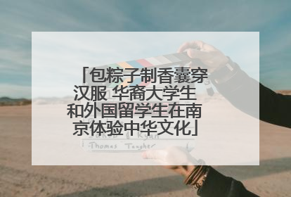 包粽子制香囊穿汉服 华裔大学生和外国留学生在南京体验中华文化
