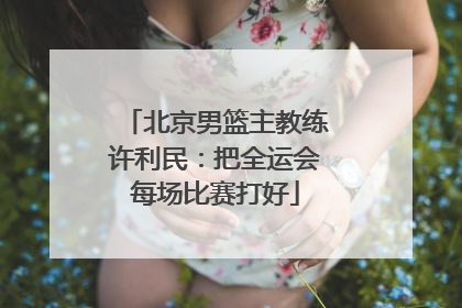 北京男篮主教练许利民：把全运会每场比赛打好