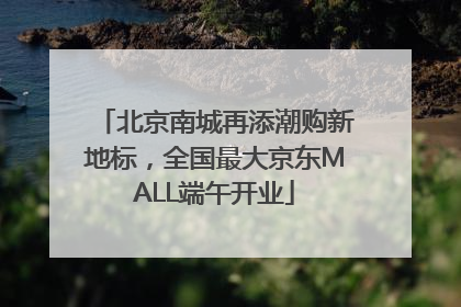 北京南城再添潮购新地标，全国最大京东MALL端午开业