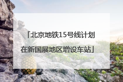 北京地铁15号线计划在新国展地区增设车站