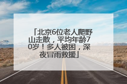 北京6位老人爬野山走散，平均年龄70岁！多人被困，深夜冒雨救援