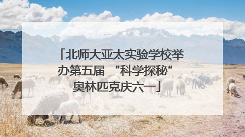 北师大亚太实验学校举办第五届 “科学探秘” 奥林匹克庆六一