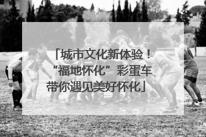 城市文化新体验！“福地怀化”彩蛋车带你遇见美好怀化