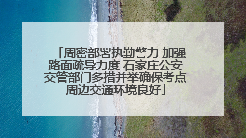 周密部署执勤警力 加强路面疏导力度 石家庄公安交管部门多措并举确保考点周边交通环境良好