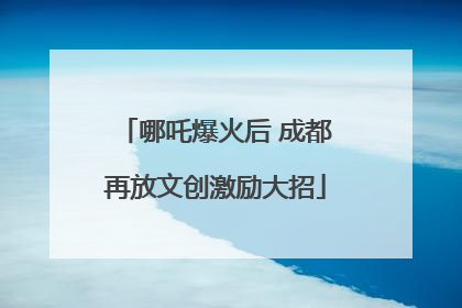 哪吒爆火后 成都再放文创激励大招
