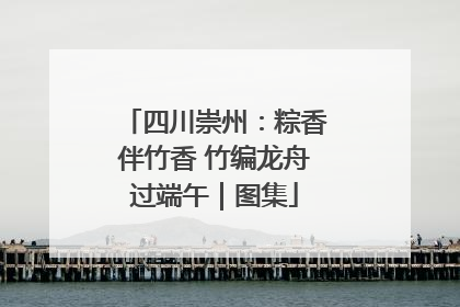 四川崇州：粽香伴竹香 竹编龙舟过端午｜图集