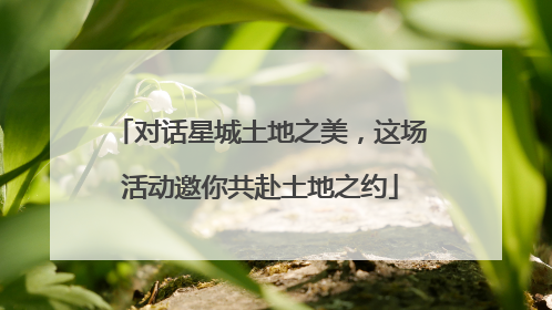 对话星城土地之美，这场活动邀你共赴土地之约