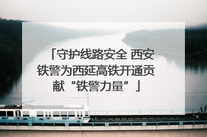 守护线路安全 西安铁警为西延高铁开通贡献“铁警力量”