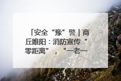 安全“豫”警｜商丘睢阳：消防宣传“零距离”，“一老一小”同守护