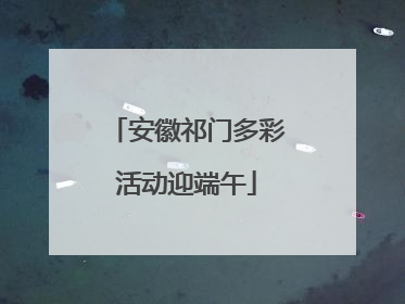 安徽祁门多彩活动迎端午