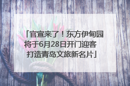 官宣来了！东方伊甸园将于6月28日开门迎客 打造青岛文旅新名片