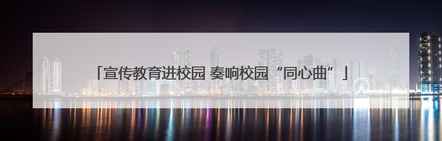 宣传教育进校园 奏响校园“同心曲”