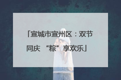 宣城市宣州区：双节同庆 “粽”享欢乐