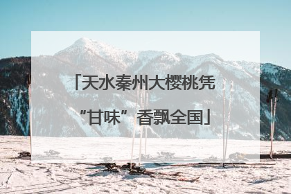 天水秦州大樱桃凭“甘味”香飘全国