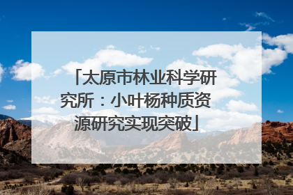 太原市林业科学研究所：小叶杨种质资源研究实现突破