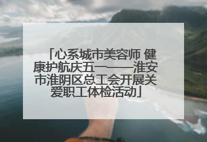 心系城市美容师 健康护航庆五一——淮安市淮阴区总工会开展关爱职工体检活动