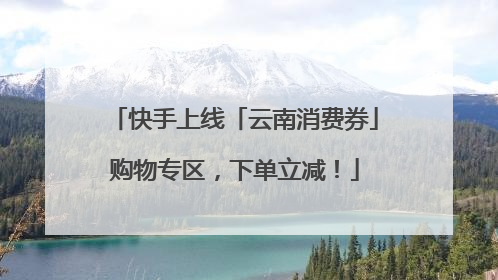 快手上线「云南消费券」购物专区，下单立减！