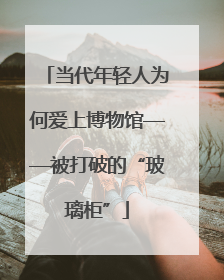当代年轻人为何爱上博物馆——被打破的“玻璃柜”