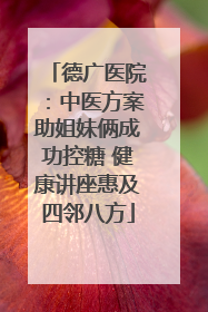 德广医院：中医方案助姐妹俩成功控糖 健康讲座惠及四邻八方