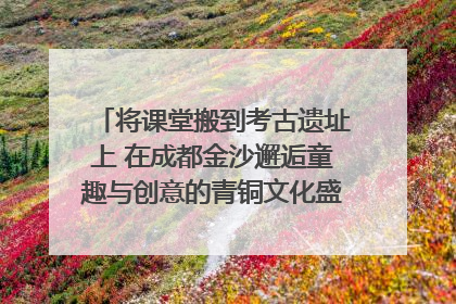 将课堂搬到考古遗址上 在成都金沙邂逅童趣与创意的青铜文化盛宴｜文化中国行
