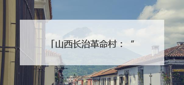 山西长治革命村：“红绿金”三色赋能 跑出富民“加速度”