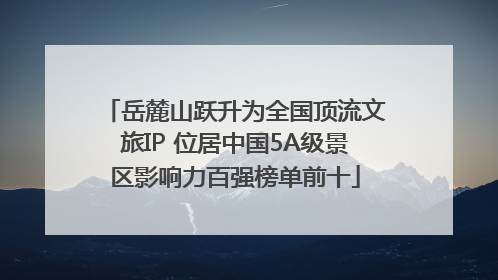 岳麓山跃升为全国顶流文旅IP 位居中国5A级景区影响力百强榜单前十