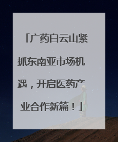 广药白云山紧抓东南亚市场机遇，开启医药产业合作新篇！