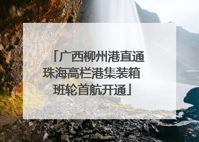 广西柳州港直通珠海高栏港集装箱班轮首航开通