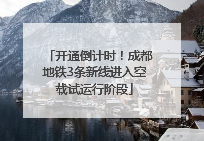 开通倒计时！成都地铁3条新线进入空载试运行阶段