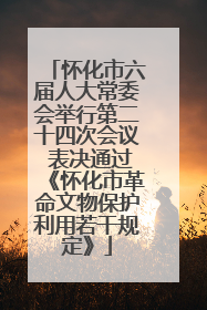 怀化市六届人大常委会举行第二十四次会议 表决通过《怀化市革命文物保护利用若干规定》