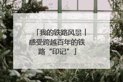 我的铁路风景︱感受跨越百年的铁路“印记”