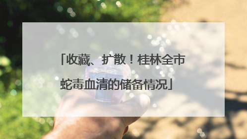 收藏、扩散！桂林全市蛇毒血清的储备情况